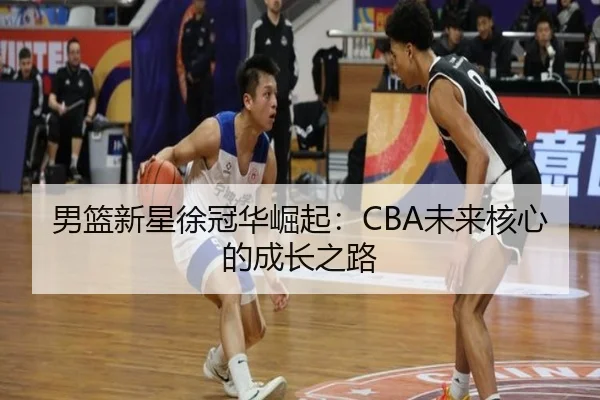 男篮新星徐冠华崛起：CBA未来核心的成长之路